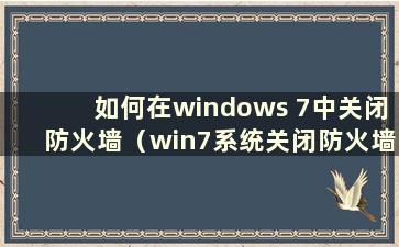 如何在windows 7中关闭防火墙（win7系统关闭防火墙命令）